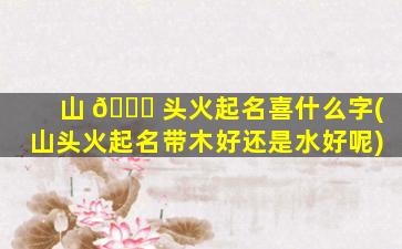 山 🐎 头火起名喜什么字(山头火起名带木好还是水好呢)
